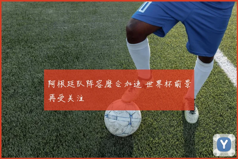 阿根廷队阵容磨合加速 世界杯前景再受关注