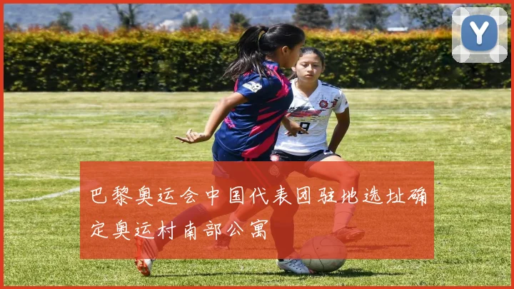 巴黎奥运会中国代表团驻地选址确定奥运村南部公寓