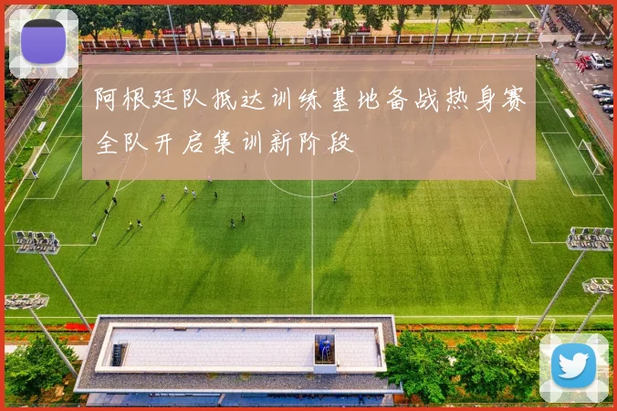 阿根廷队抵达训练基地备战热身赛全队开启集训新阶段