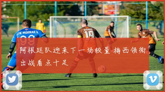 阿根廷队迎来下一场较量 梅西领衔出战看点十足