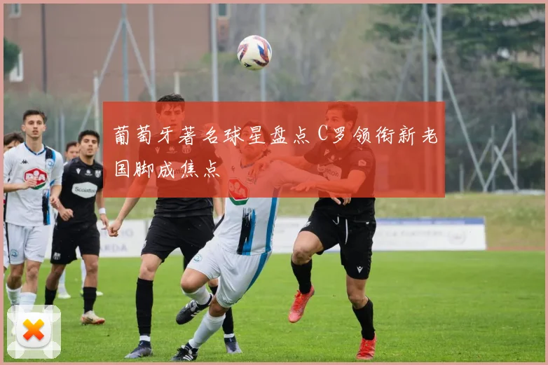 葡萄牙著名球星盘点 C罗领衔新老国脚成焦点