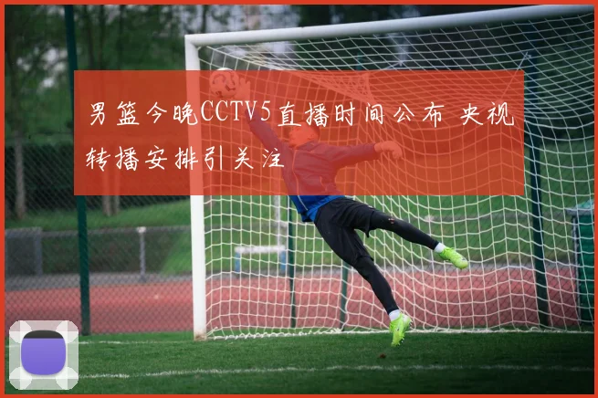 男篮今晚CCTV5直播时间公布 央视转播安排引关注