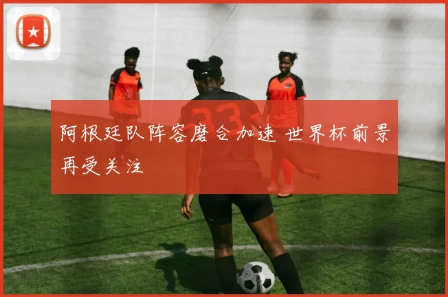 阿根廷队阵容磨合加速 世界杯前景再受关注
