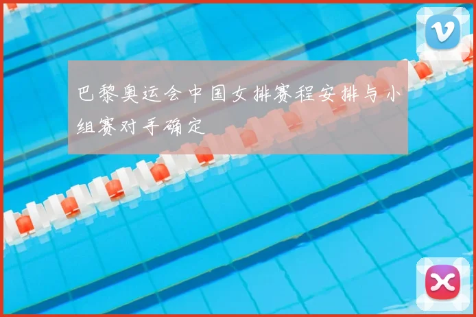 巴黎奥运会中国女排赛程安排与小组赛对手确定