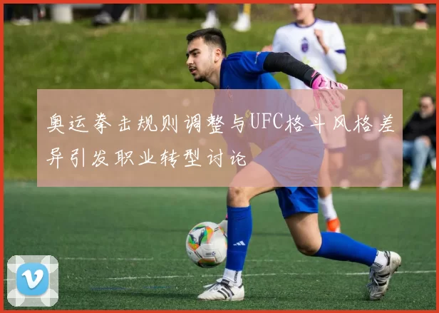 奥运拳击规则调整与UFC格斗风格差异引发职业转型讨论