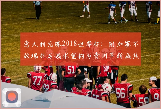 意大利无缘2018世界杯：附加赛不敌瑞典后战术重构与青训革新成焦点