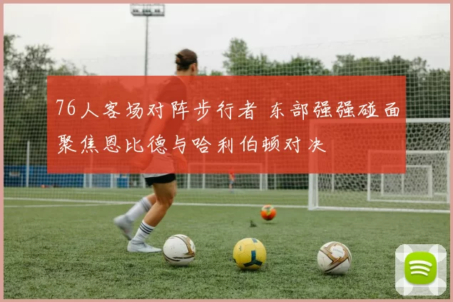 76人客场对阵步行者 东部强强碰面聚焦恩比德与哈利伯顿对决