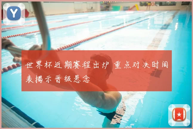 世界杯近期赛程出炉 重点对决时间表揭示晋级悬念