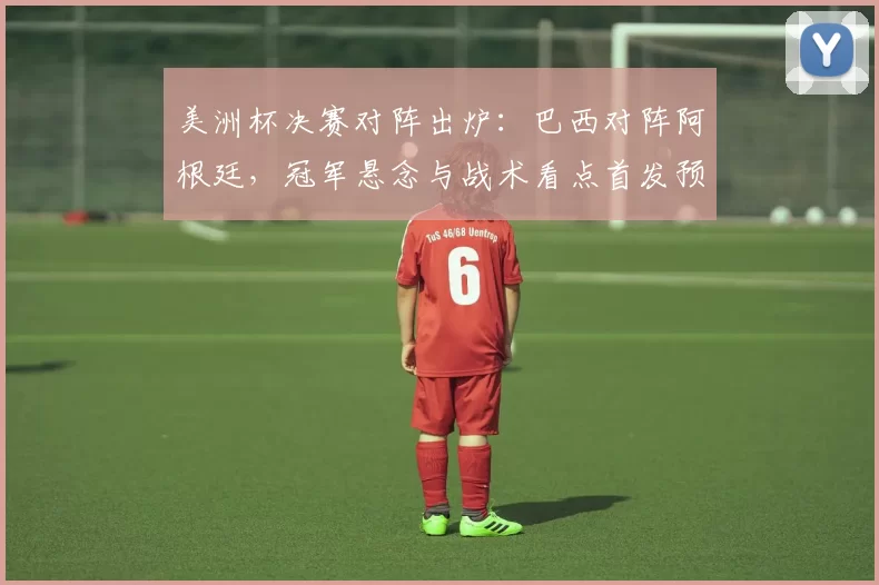 美洲杯决赛对阵出炉：巴西对阵阿根廷，冠军悬念与战术看点首发预测