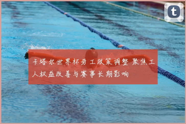 卡塔尔世界杯劳工政策调整 聚焦工人权益改善与赛事长期影响