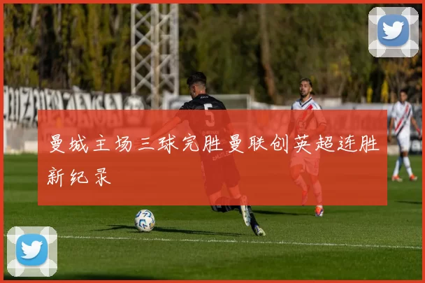 曼城主场三球完胜曼联创英超连胜新纪录