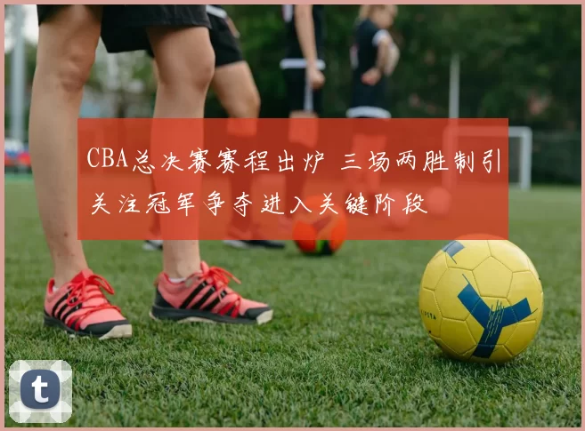 CBA总决赛赛程出炉 三场两胜制引关注冠军争夺进入关键阶段