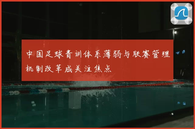 中国足球青训体系薄弱与联赛管理机制改革成关注焦点