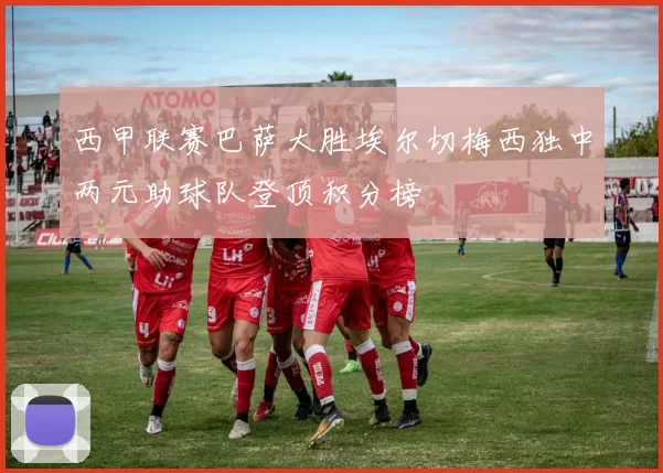 西甲联赛巴萨大胜埃尔切梅西独中两元助球队登顶积分榜