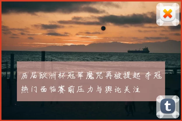 历届欧洲杯冠军魔咒再被提起 夺冠热门面临赛前压力与舆论关注