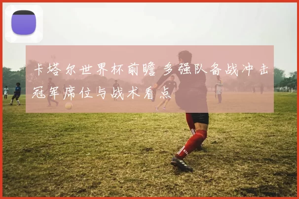 卡塔尔世界杯前瞻 多强队备战冲击冠军席位与战术看点