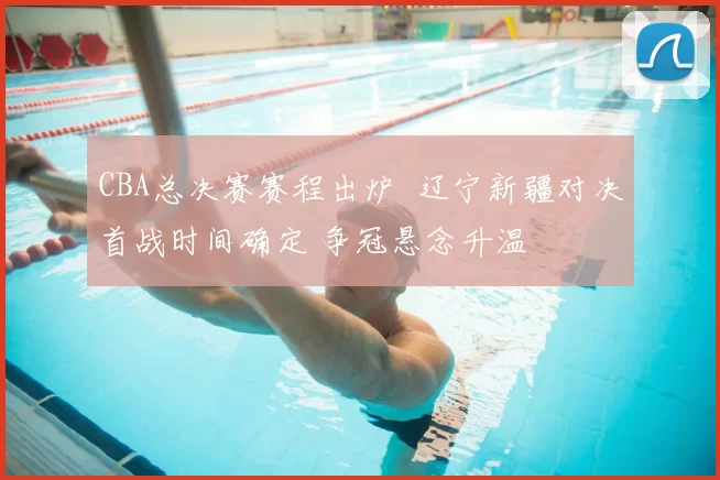 CBA总决赛赛程出炉 辽宁新疆对决首战时间确定 争冠悬念升温