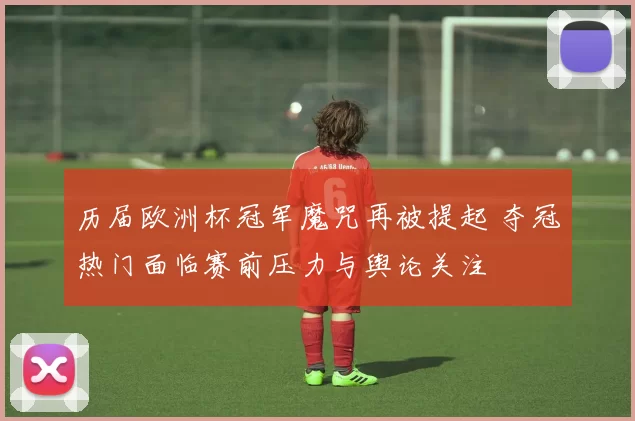 历届欧洲杯冠军魔咒再被提起 夺冠热门面临赛前压力与舆论关注