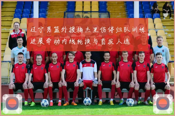 辽宁男篮外援梅杰里伤停归队训练进展牵动内线轮换与首发人选