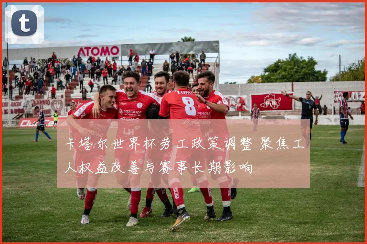 卡塔尔世界杯劳工政策调整 聚焦工人权益改善与赛事长期影响