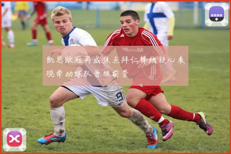 凯恩欧冠再成焦点拜仁锋线核心表现牵动球队晋级前景