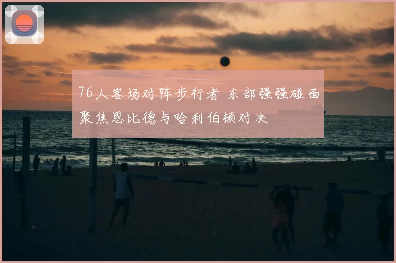 76人客场对阵步行者 东部强强碰面聚焦恩比德与哈利伯顿对决