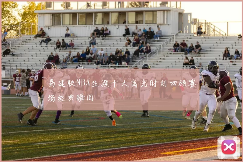 易建联NBA生涯十大高光时刻回顾赛场经典瞬间