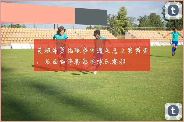 英超球员插眼事件遭足总立案调查，或面临停赛影响球队赛程