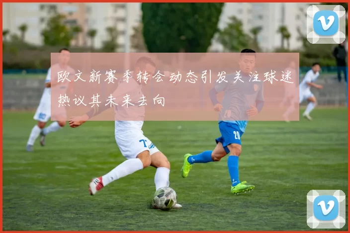 欧文新赛季转会动态引发关注球迷热议其未来去向