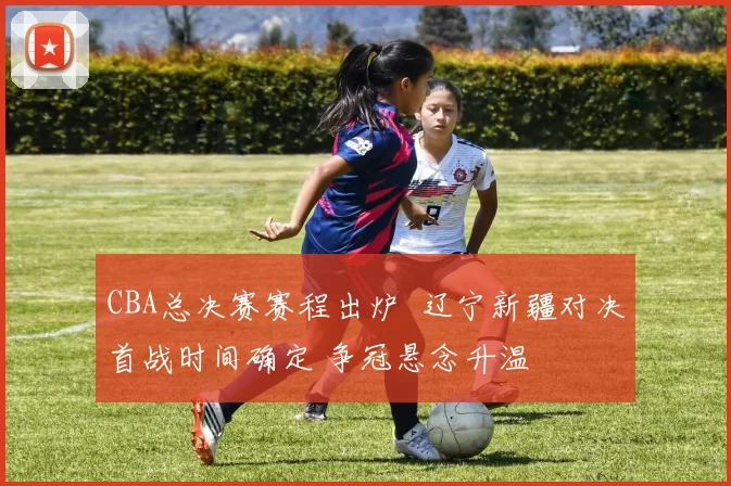 CBA总决赛赛程出炉 辽宁新疆对决首战时间确定 争冠悬念升温