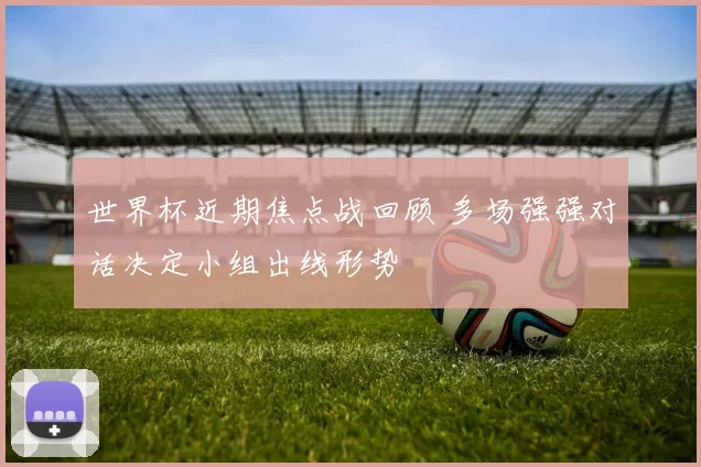 世界杯近期焦点战回顾 多场强强对话决定小组出线形势