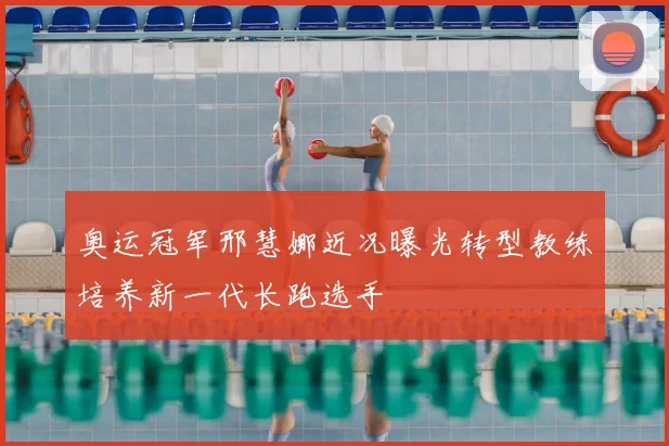 奥运冠军邢慧娜近况曝光转型教练培养新一代长跑选手