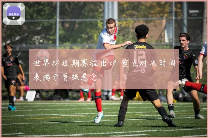 世界杯近期赛程出炉 重点对决时间表揭示晋级悬念