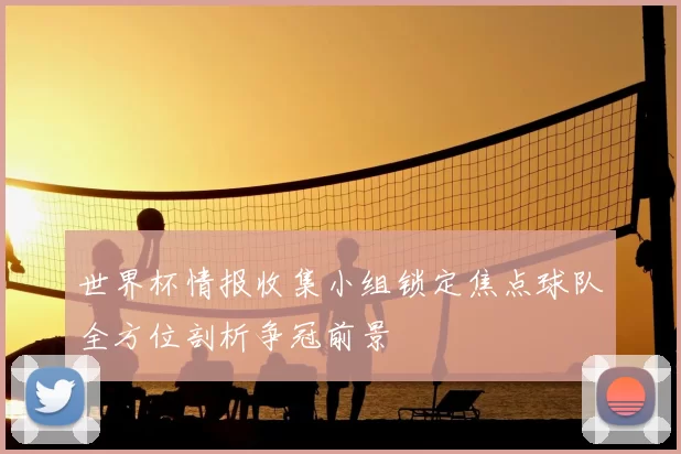 世界杯情报收集小组锁定焦点球队全方位剖析争冠前景