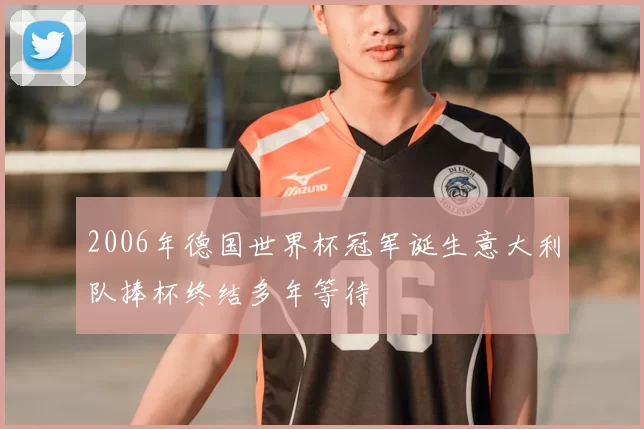2006年德国世界杯冠军诞生意大利队捧杯终结多年等待