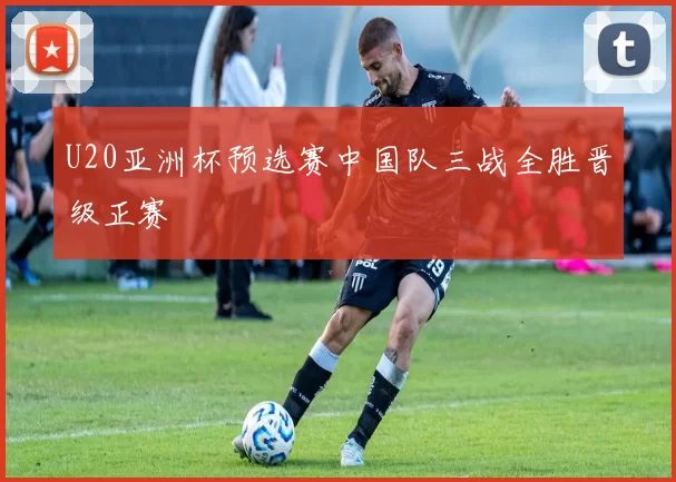 U20亚洲杯预选赛中国队三战全胜晋级正赛