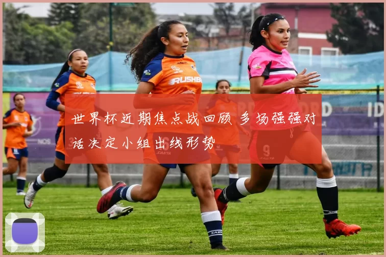 世界杯近期焦点战回顾 多场强强对话决定小组出线形势