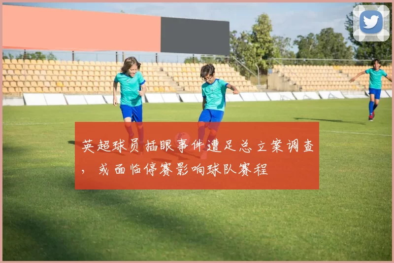 英超球员插眼事件遭足总立案调查，或面临停赛影响球队赛程